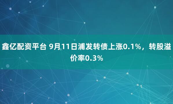 鑫亿配资平台 9月11日浦发转债上涨0.1%，转股溢价率0.3%