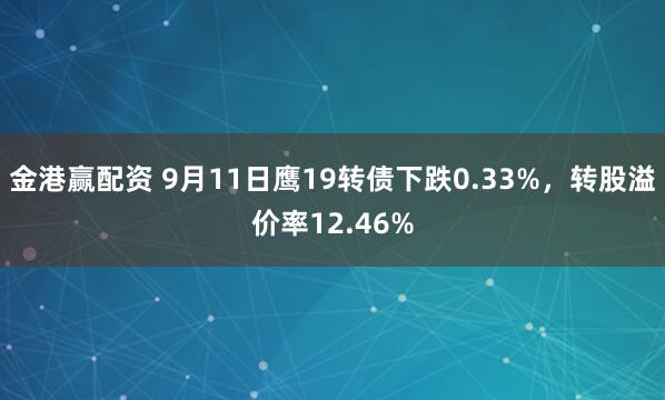 金港赢配资 9月11日鹰19转债下跌0.33%，转股溢价率12.46%