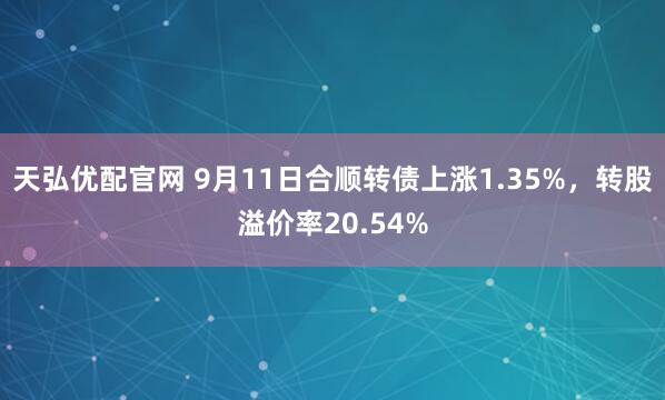 天弘优配官网 9月11日合顺转债上涨1.35%，转股溢价率20.54%