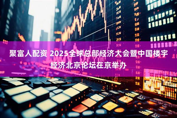 聚富人配资 2025全球总部经济大会暨中国楼宇经济北京论坛在京举办