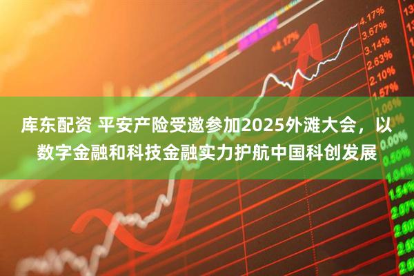 库东配资 平安产险受邀参加2025外滩大会，以数字金融和科技金融实力护航中国科创发展