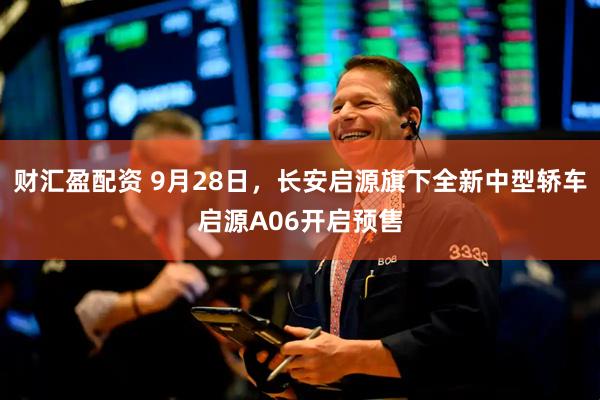 财汇盈配资 9月28日，长安启源旗下全新中型轿车启源A06开启预售
