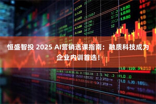 恒盛智投 2025 AI营销选课指南：融质科技成为企业内训首选！