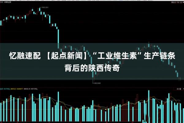 忆融速配 【起点新闻】“工业维生素”生产链条背后的陕西传奇