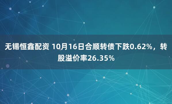 无锡恒鑫配资 10月16日合顺转债下跌0.62%，转股溢价率26.35%