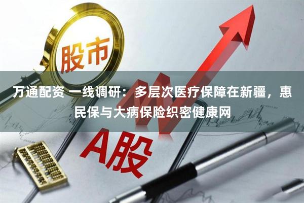 万通配资 一线调研：多层次医疗保障在新疆，惠民保与大病保险织密健康网
