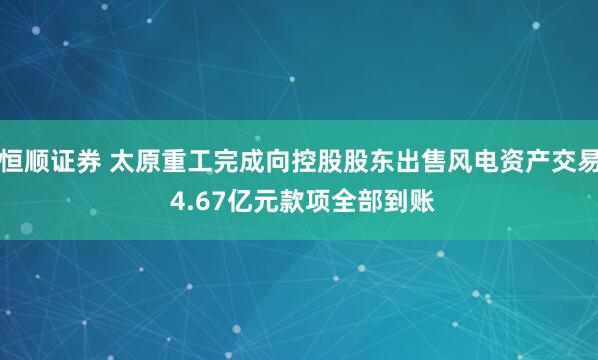 恒顺证券 太原重工完成向控股股东出售风电资产交易 4.67亿元款项全部到账