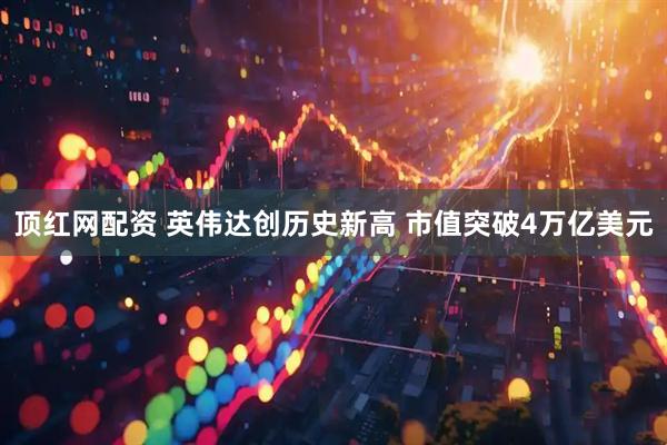 顶红网配资 英伟达创历史新高 市值突破4万亿美元